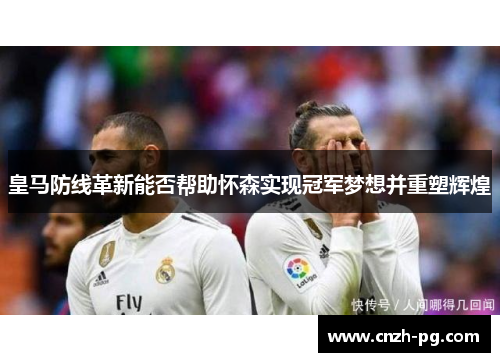 皇马防线革新能否帮助怀森实现冠军梦想并重塑辉煌 皇马防线革新能否帮助怀森实现冠军梦想并重塑辉煌
