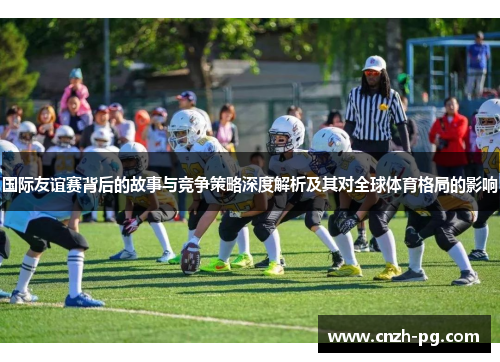 国际友谊赛背后的故事与竞争策略深度解析及其对全球体育格局的影响