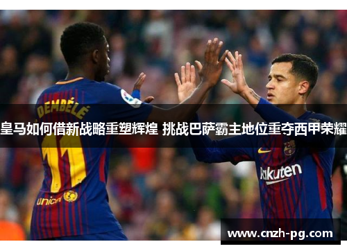 皇马如何借新战略重塑辉煌 挑战巴萨霸主地位重夺西甲荣耀