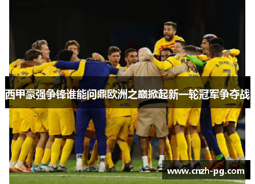 西甲豪强争锋谁能问鼎欧洲之巅掀起新一轮冠军争夺战