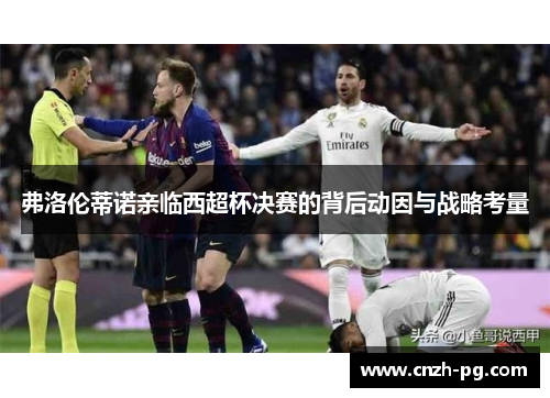 弗洛伦蒂诺亲临西超杯决赛的背后动因与战略考量 弗洛伦蒂诺亲临西超杯决赛的背后动因与战略考量