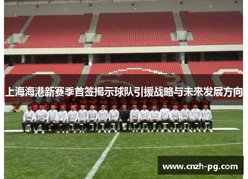 上海海港新赛季首签揭示球队引援战略与未来发展方向 上海海港新赛季首签揭示球队引援战略与未来发展方向