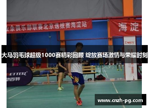 大马羽毛球超级1000赛精彩回顾 绽放赛场激情与荣耀时刻