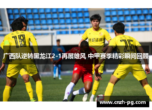 广西队逆转黑龙江2-1再展雄风 中甲赛季精彩瞬间回顾