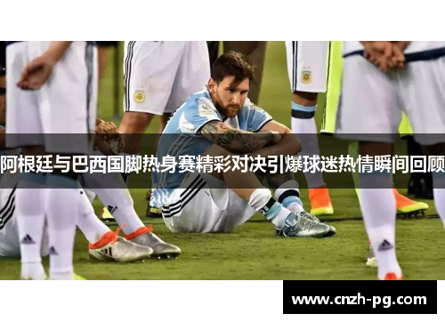 阿根廷与巴西国脚热身赛精彩对决引爆球迷热情瞬间回顾