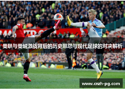 曼联与曼城激战背后的历史恩怨与现代足球的对决解析