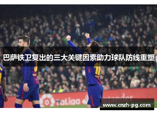 巴萨铁卫复出的三大关键因素助力球队防线重塑