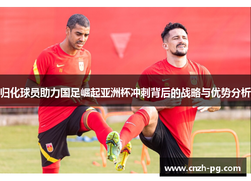 归化球员助力国足崛起亚洲杯冲刺背后的战略与优势分析