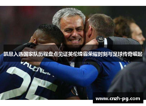 凯恩入选国家队历程盘点见证英伦锋霸荣耀时刻与足球传奇崛起