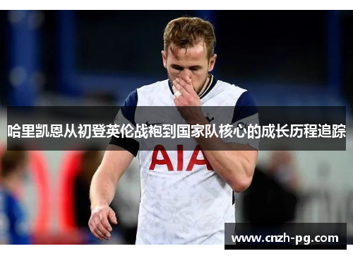 哈里凯恩从初登英伦战袍到国家队核心的成长历程追踪