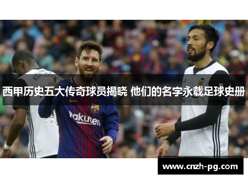 西甲历史五大传奇球员揭晓 他们的名字永载足球史册