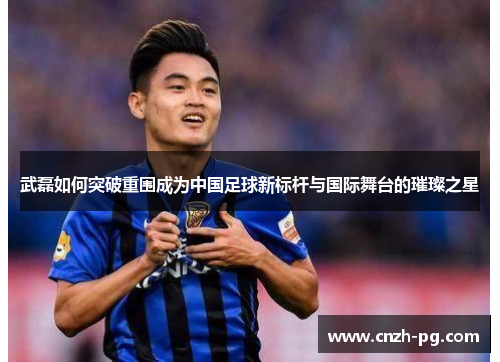 武磊如何突破重围成为中国足球新标杆与国际舞台的璀璨之星 武磊如何突破重围成为中国足球新标杆与国际舞台的璀璨之星