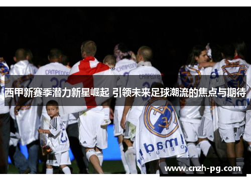 西甲新赛季潜力新星崛起 引领未来足球潮流的焦点与期待