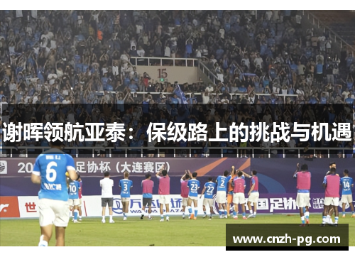 谢晖领航亚泰:保级路上的挑战与机遇 谢晖领航亚泰:保级路上的挑战与机遇
