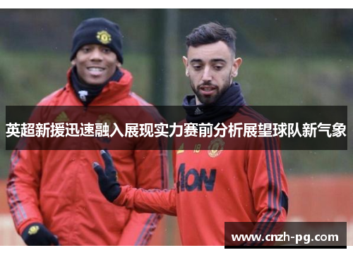 英超新援迅速融入展现实力赛前分析展望球队新气象