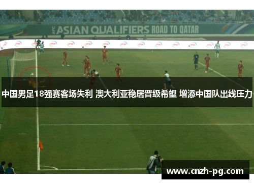 中国男足18强赛客场失利 澳大利亚稳居晋级希望 增添中国队出线压力